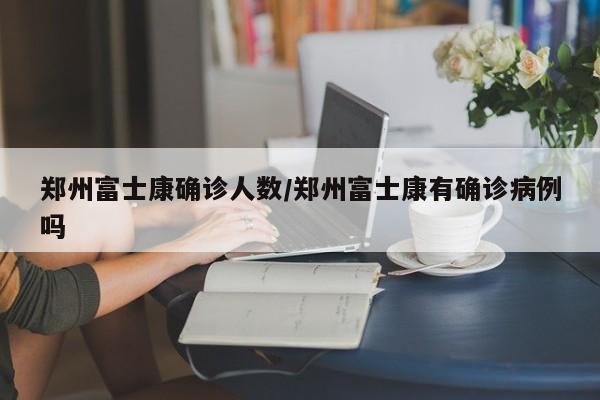 郑州富士康确诊人数/郑州富士康有确诊病例吗