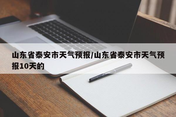山东省泰安市天气预报/山东省泰安市天气预报10天的