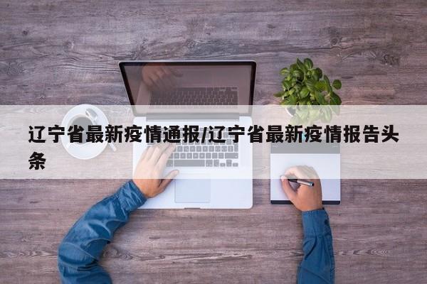 辽宁省最新疫情通报/辽宁省最新疫情报告头条