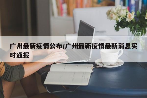 广州最新疫情公布/广州最新疫情最新消息实时通报