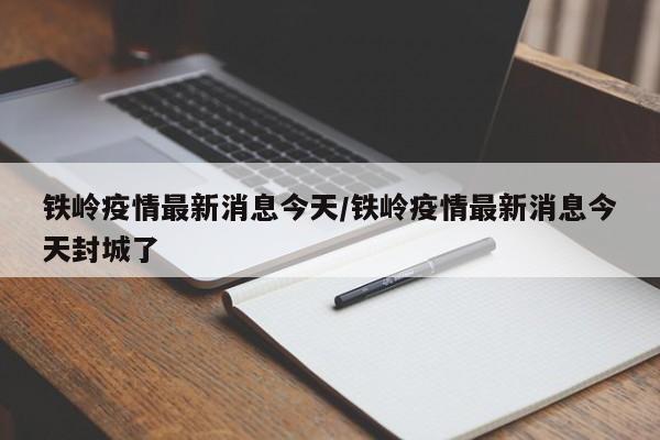 铁岭疫情最新消息今天/铁岭疫情最新消息今天封城了