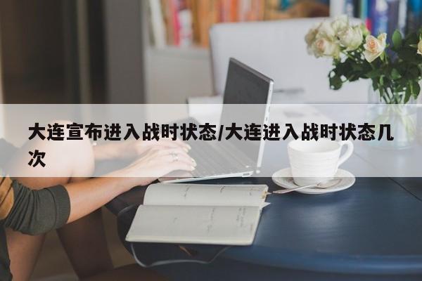 大连宣布进入战时状态/大连进入战时状态几次