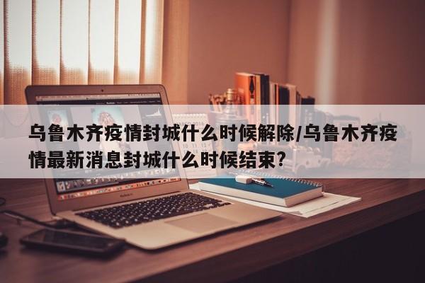 乌鲁木齐疫情封城什么时候解除/乌鲁木齐疫情最新消息封城什么时候结束?