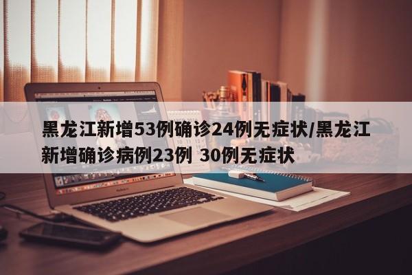 黑龙江新增53例确诊24例无症状/黑龙江新增确诊病例23例 30例无症状