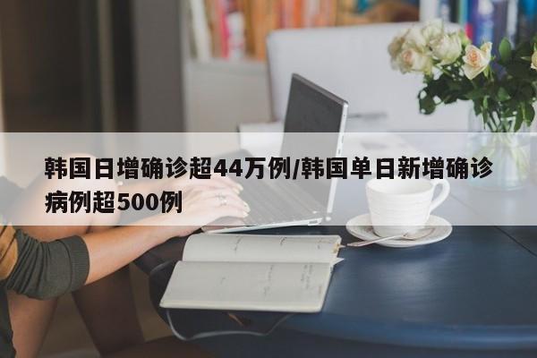 韩国日增确诊超44万例/韩国单日新增确诊病例超500例