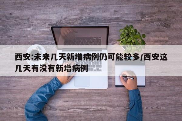 西安:未来几天新增病例仍可能较多/西安这几天有没有新增病例