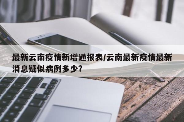 最新云南疫情新增通报表/云南最新疫情最新消息疑似病例多少?