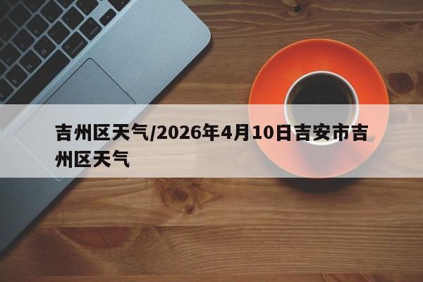 吉州区天气/2026年4月10日吉安市吉州区天气